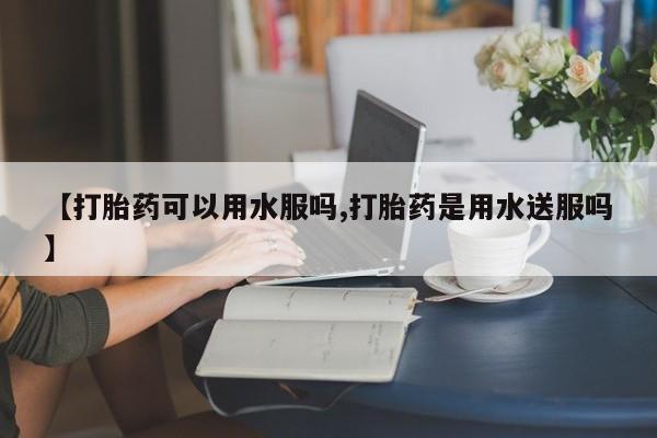 流产药私人联系方式微信【打胎药可以用水服吗,打胎药是用水送服吗】