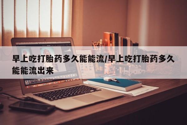 流产药私人联系方式微信早上吃打胎药多久能能流/早上吃打胎药多久能能流出来