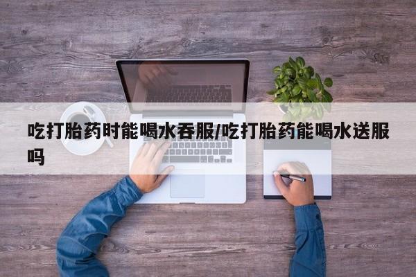 流产药私人联系方式微信吃打胎药时能喝水吞服/吃打胎药能喝水送服吗