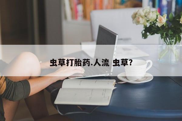 流产药私人联系方式微信虫草打胎药.人流 虫草？
