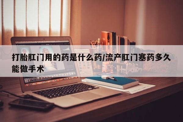 流产药私人联系方式微信打胎肛门用的药是什么药/流产肛门塞药多久能做手术