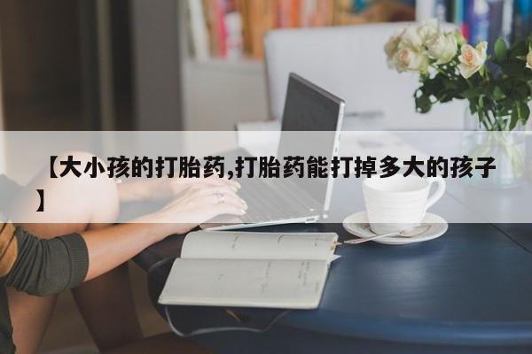 流产药私人联系方式微信【大小孩的打胎药,打胎药能打掉多大的孩子】