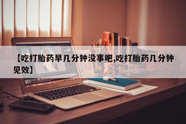 流产药私人联系方式微信【吃打胎药早几分钟没事吧,吃打胎药几分钟见效】