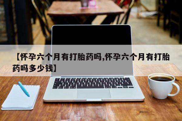 流产药私人联系方式微信【怀孕六个月有打胎药吗,怀孕六个月有打胎药吗多少钱】