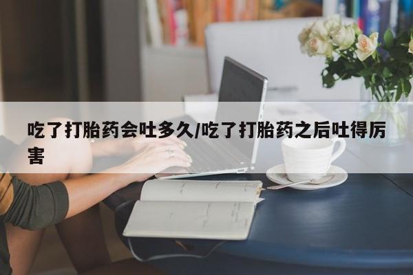 流产药私人联系方式微信吃了打胎药会吐多久/吃了打胎药之后吐得厉害