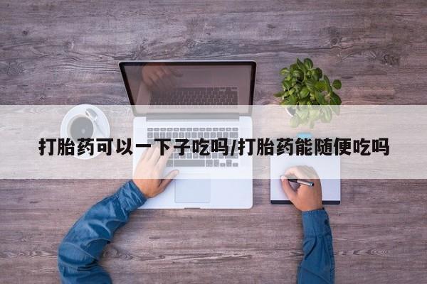 流产药私人联系方式微信打胎药可以一下子吃吗/打胎药能随便吃吗