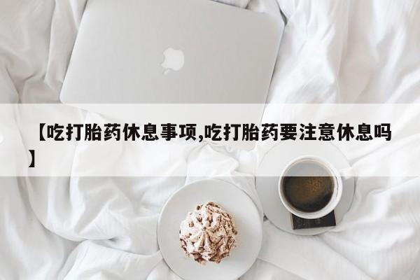流产药私人联系方式微信【吃打胎药休息事项,吃打胎药要注意休息吗】