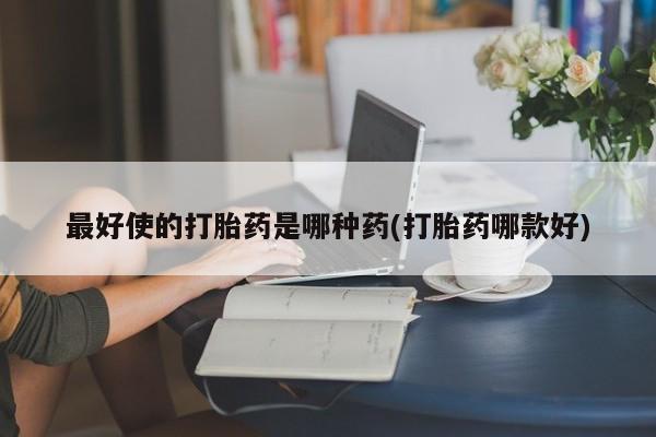 流产药私人联系方式微信最好使的打胎药是哪种药(打胎药哪款好)