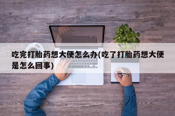 流产药私人联系方式微信吃完打胎药想大便怎么办(吃了打胎药想大便是怎么回事)