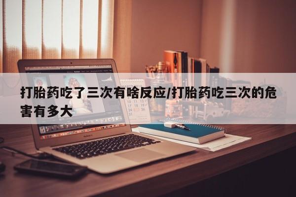 流产药私人联系方式微信打胎药吃了三次有啥反应/打胎药吃三次的危害有多大