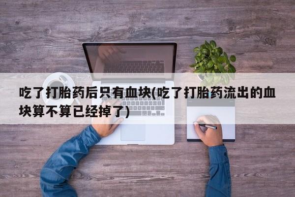 流产药私人联系方式微信吃了打胎药后只有血块(吃了打胎药流出的血块算不算已经掉了)