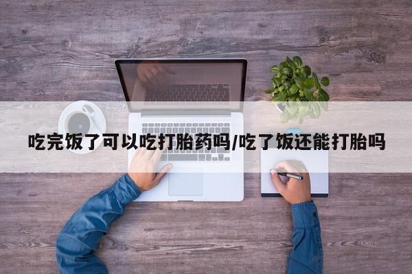 流产药私人联系方式微信吃完饭了可以吃打胎药吗/吃了饭还能打胎吗
