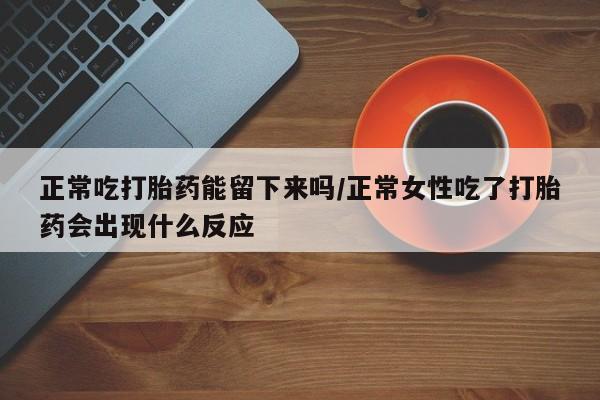 流产药私人联系方式微信正常吃打胎药能留下来吗/正常女性吃了打胎药会出现什么反应