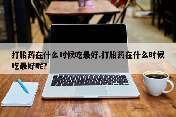 流产药私人联系方式微信打胎药在什么时候吃最好.打胎药在什么时候吃最好呢？