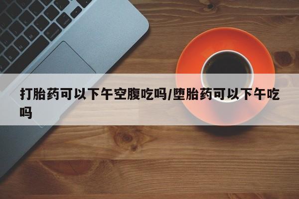 流产药私人联系方式微信打胎药可以下午空腹吃吗/堕胎药可以下午吃吗