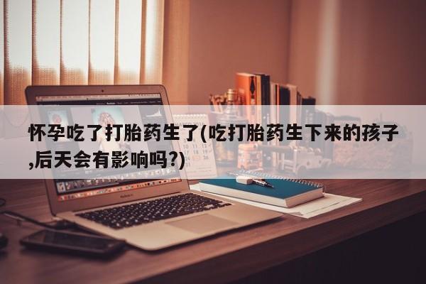 流产药私人联系方式微信怀孕吃了打胎药生了(吃打胎药生下来的孩子,后天会有影响吗?)