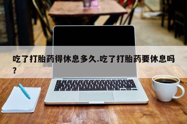 流产药私人联系方式微信吃了打胎药得休息多久.吃了打胎药要休息吗？
