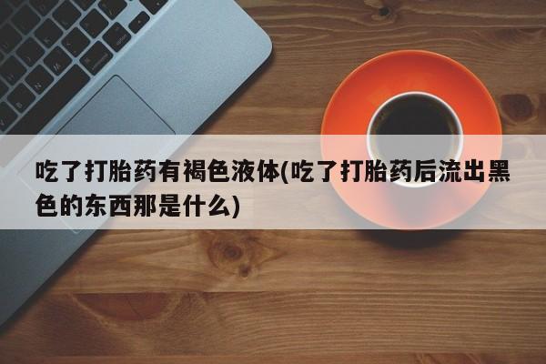 流产药私人联系方式微信吃了打胎药有褐色液体(吃了打胎药后流出黑色的东西那是什么)