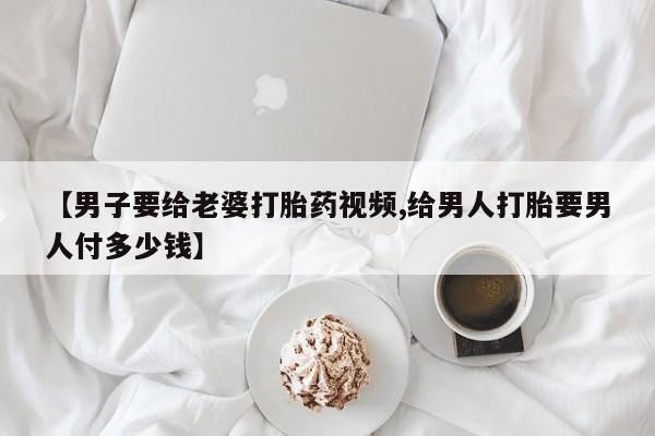 流产药私人联系方式微信【男子要给老婆打胎药视频,给男人打胎要男人付多少钱】