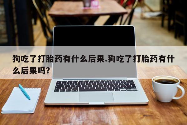 流产药私人联系方式微信狗吃了打胎药有什么后果.狗吃了打胎药有什么后果吗？