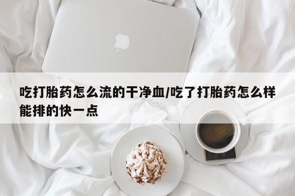 流产药私人联系方式微信吃打胎药怎么流的干净血/吃了打胎药怎么样能排的快一点