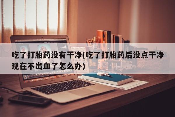 流产药私人联系方式微信吃了打胎药没有干净(吃了打胎药后没点干净现在不出血了怎么办)
