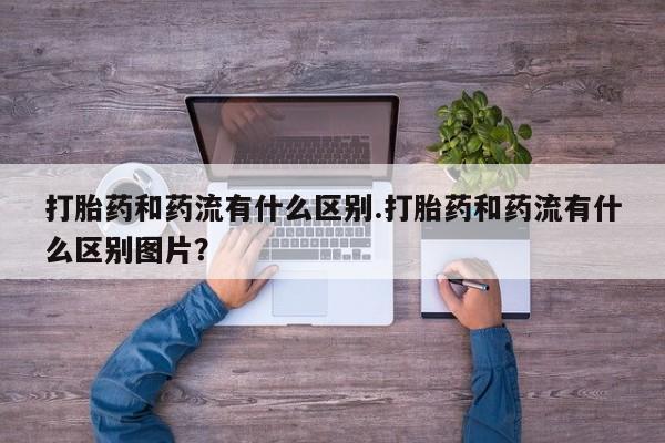 流产药私人联系方式微信打胎药和药流有什么区别.打胎药和药流有什么区别图片？