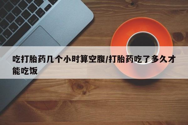 流产药私人联系方式微信吃打胎药几个小时算空腹/打胎药吃了多久才能吃饭