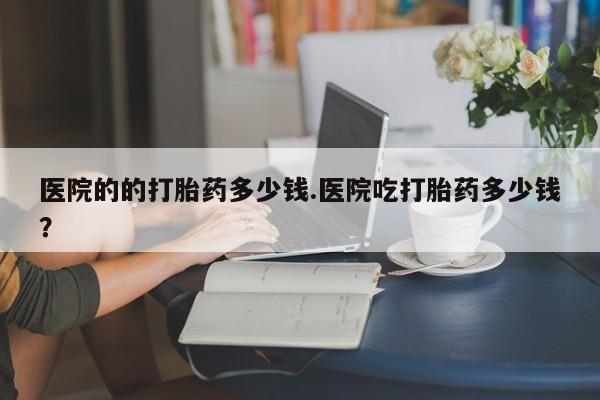 流产药私人联系方式微信医院的的打胎药多少钱.医院吃打胎药多少钱？