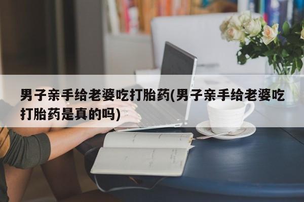 流产药私人联系方式微信男子亲手给老婆吃打胎药(男子亲手给老婆吃打胎药是真的吗)