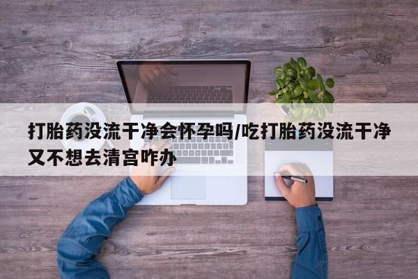 流产药私人联系方式微信打胎药没流干净会怀孕吗/吃打胎药没流干净又不想去清宫咋办
