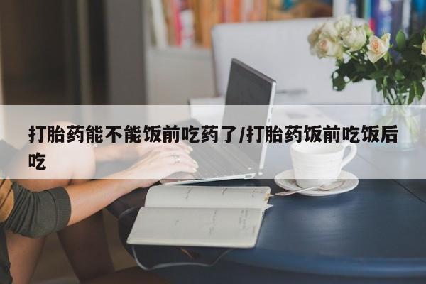 流产药私人联系方式微信打胎药能不能饭前吃药了/打胎药饭前吃饭后吃