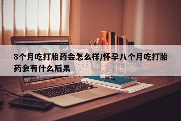 流产药私人联系方式微信8个月吃打胎药会怎么样/怀孕八个月吃打胎药会有什么后果