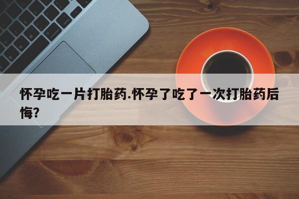 流产药私人联系方式微信怀孕吃一片打胎药.怀孕了吃了一次打胎药后悔？
