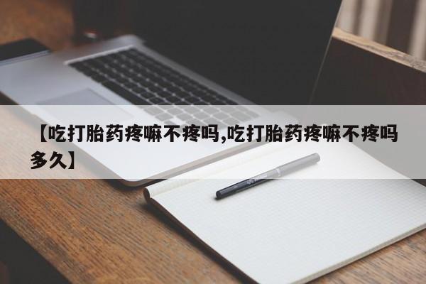流产药私人联系方式微信【吃打胎药疼嘛不疼吗,吃打胎药疼嘛不疼吗多久】