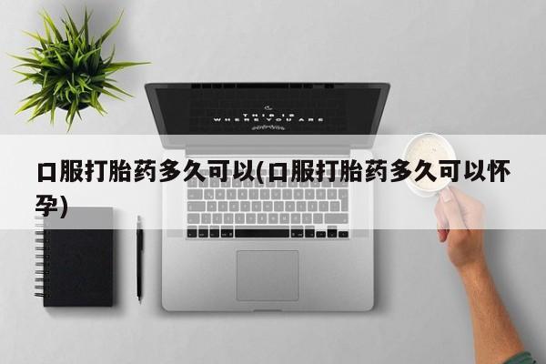 流产药私人联系方式微信口服打胎药多久可以(口服打胎药多久可以怀孕)