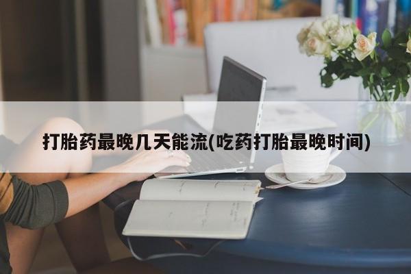 流产药私人联系方式微信打胎药最晚几天能流(吃药打胎最晚时间)