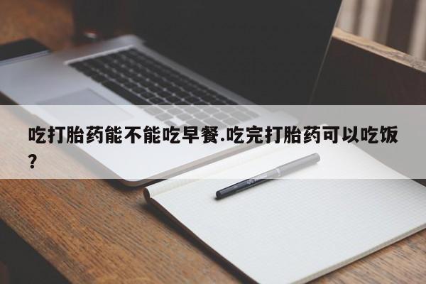 流产药私人联系方式微信吃打胎药能不能吃早餐.吃完打胎药可以吃饭？