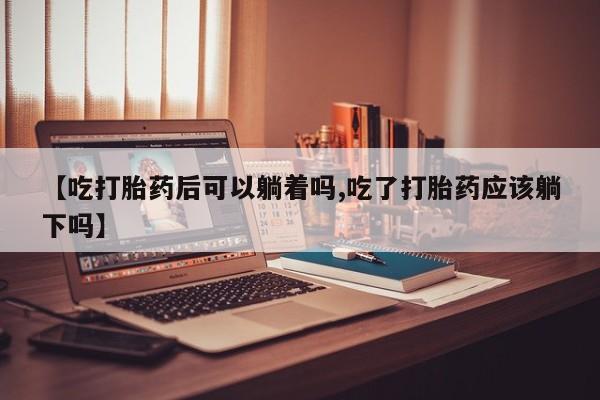 流产药私人联系方式微信【吃打胎药后可以躺着吗,吃了打胎药应该躺下吗】