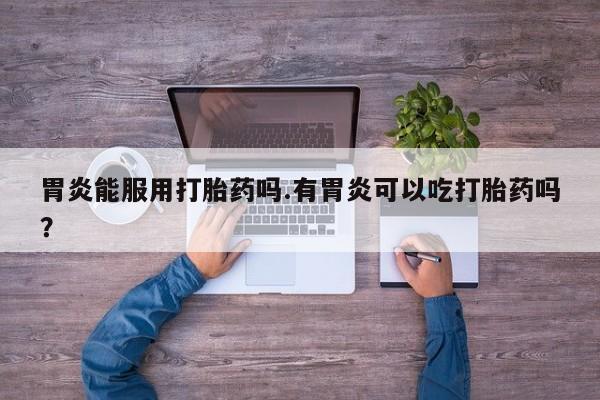 流产药私人联系方式微信胃炎能服用打胎药吗.有胃炎可以吃打胎药吗？