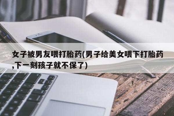 流产药私人联系方式微信女子被男友喂打胎药(男子给美女喂下打胎药,下一刻孩子就不保了)
