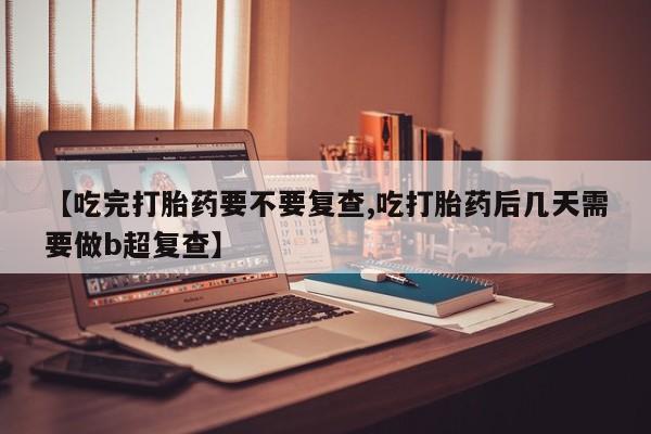 流产药私人联系方式微信【吃完打胎药要不要复查,吃打胎药后几天需要做b超复查】