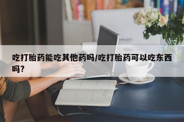 流产药私人联系方式微信吃打胎药能吃其他药吗/吃打胎药可以吃东西吗?
