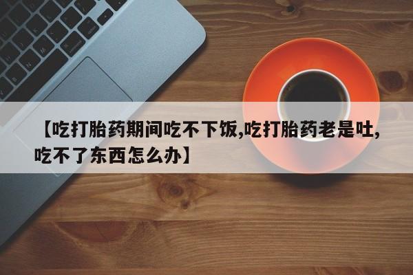 流产药私人联系方式微信【吃打胎药期间吃不下饭,吃打胎药老是吐,吃不了东西怎么办】