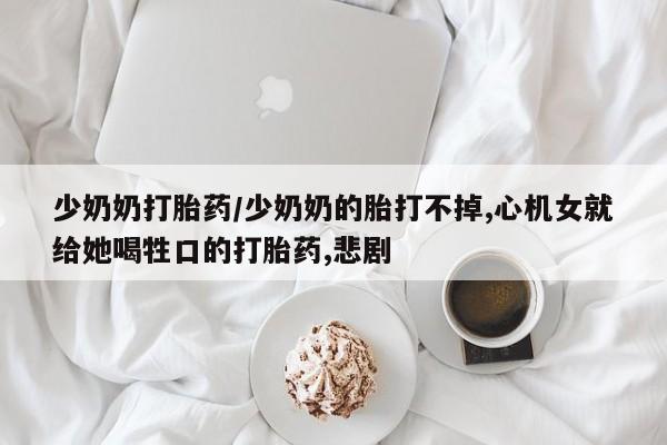 流产药私人联系方式微信少奶奶打胎药/少奶奶的胎打不掉,心机女就给她喝牲口的打胎药,悲剧