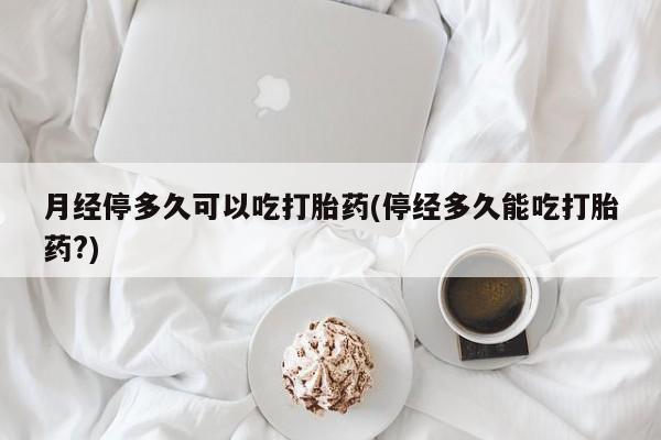 流产药私人联系方式微信月经停多久可以吃打胎药(停经多久能吃打胎药?)