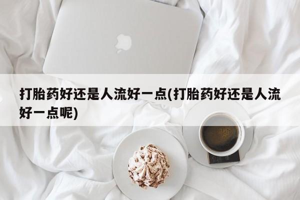流产药私人联系方式微信打胎药好还是人流好一点(打胎药好还是人流好一点呢)