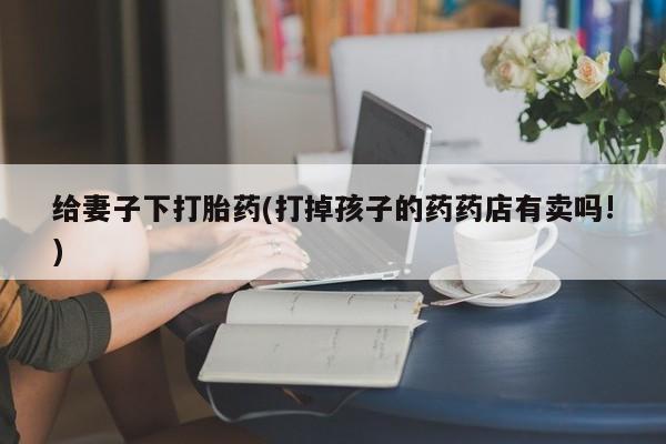 流产药私人联系方式微信给妻子下打胎药(打掉孩子的药药店有卖吗!)