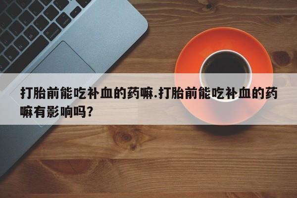 流产药私人联系方式微信打胎前能吃补血的药嘛.打胎前能吃补血的药嘛有影响吗？