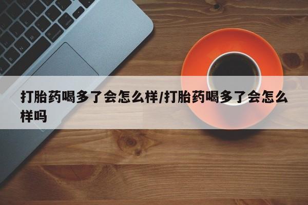 流产药私人联系方式微信打胎药喝多了会怎么样/打胎药喝多了会怎么样吗
